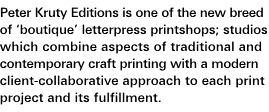 Mission Statement: Peter Kruty Editions is one of the new breed of 'boutique' letterpress printshops; studios which combine aspects of traditional and contemporary craft printing with a modern client-collaborative approach to each print project and its fulfillment.