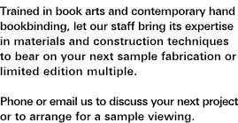 Ad Agency Projects and Fabrication: Trained in book arts and contemporary hand bookbinding, let our staff bring its expertise in materials and construction techniques to bear on your next sample fabrication or limited edition multiple. Phone or e-mail us to discuss your next project or to arrange for a sample viewing.