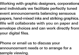 Special Events and Announcements: Working with graphic designers, corporations and individuals we facilitate perfectly tuned event announcements balancing sensuous papers, hand-mixed inks and striking graphics. We will collaborate with you on paper and envelope choices and can work directly from your digital files. Phone or e-mail us to discuss your announcement needs or to arrange for a sample viewing.