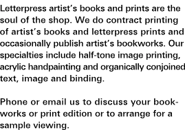 Artist's Books and Prints: Letterpress artist's books and prints are the soul of the shop. We do contract printing of artist's books and letterpress prints and occasionally publish artist's bookworks. Our specialties include half-tone image printing, acrylic handpainting and organically conjoined text, image and binding. Phone or e-mail us to discuss your bookworks or print edition or to arrange a sample viewing.