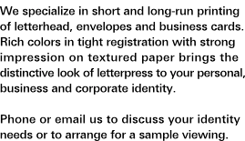 Letterhead and Corporate Identity: We specialize in short and long-run printing of letterhead, envelopes and business cards. Rich colors in tight registration with strong impression on textured paper brings the distinctive look of letterpress to your personal, business and corporate identity. Phone or e-mail us to discuss your identity needs or arrange for a sample viewing.