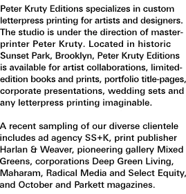 Peter Kruty Editions specializes in custom letterpress printing for artists and designers. The studio is under the direction of master-printer Peter Kruty. Located in historic Sunset Park, Brooklyn, Peter Kruty Editions is available for artist collaborations, limited-edition books and prints, portfolio title-pages, corporate presentations, wedding sets and any letterpress printing imaginable. A recent sampling of our diverse clientele includes ad agency SS+K, print publisher Harlan & Weaver, pioneering gallery Mixed Greens, corporations Deep Green Living, Maharam, Radical Media and Select Equity, and October and Parkett magazines.