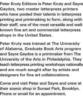 Who We Are: Peter Kruty Editions is Peter Kruty and Sayre Gaydos, two master letterpress printers who have pooled their talents in letterpress printing and printmaking to form, along with their staff, one of the most versatile and well-known fine art and commercial letterpress shops in the United States. Peter Kruty was trained at The University of Alabama, Graduate Book Arts program and Sayre Gaydos is a printmaker from The University of the Arts in Philadelphia. They teach letterpress printing workshops nationally and are much sought after by artists and designers for fine art collaborations. Come and visit Peter and Sayre and crew at their scenic shop in Sunset Park, Brooklyn. Phone or e-mail for an appointment.