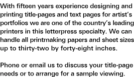 Portfolio Title-Pages: With fifteen years' experience designing and printing title-pages and text pages for artist's portfolios, we are one of the country's leading printers in this letterpress specialty. We can handle all printmaking papers and sheet sizes up to thirty-two by forty-eight inches. Phone or e-mail us to discuss your title-page needs or to arrange for a sample viewing.