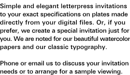Custom Wedding Invitations: Simple and elegant letterpress invitations to your exact specifications on plates made directly from your digital files. Or, if you prefer, we create a special invitation just for you. We are noted for our beautiful watercolor papers and our classic typography. Phone or e-mail us to discuss your invitation needs or arrange for a sample viewing.