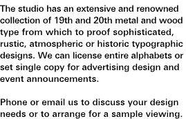 Fine Typography and Wood Type: The studio has an extensive and renowned collection of 19th and 20th century metal and wood type from which to proof sophisticated, rustic, atmospheric or historic typographic designs. We can license entire alphabets or set single copy for advertising design and event announcements. Phone or e-mail us to discuss your design needs or to arrange for a sample viewing.